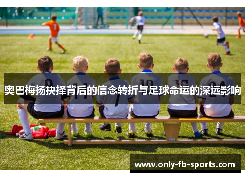 奥巴梅扬抉择背后的信念转折与足球命运的深远影响