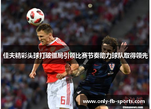 佳夫精彩头球打破僵局引领比赛节奏助力球队取得领先