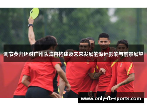 调节费归还对广州队阵容构建及未来发展的深远影响与前景展望